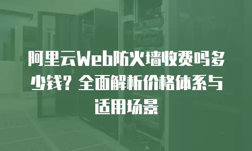 阿里云Web防火墙收费吗多少钱？全面解析价格体系与适用场景