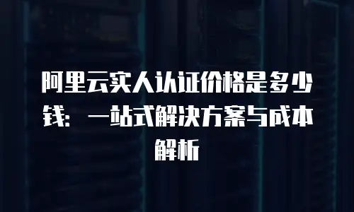 阿里云实人认证价格是多少钱：一站式解决方案与成本解析