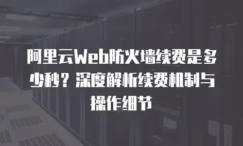 阿里云Web防火墙续费是多少秒？深度解析续费机制与操作细节