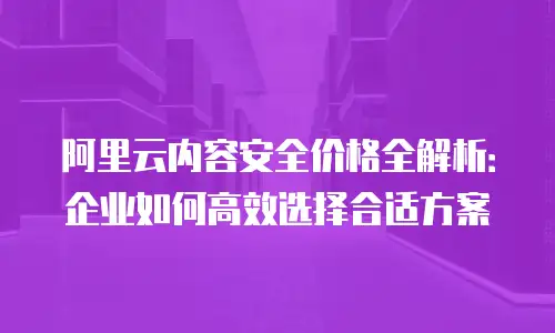 阿里云内容安全价格全解析：企业如何高效选择合适方案