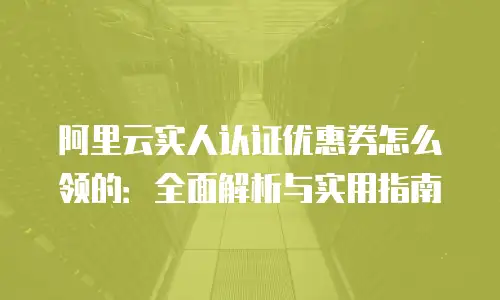 阿里云实人认证优惠券怎么领的：全面解析与实用指南