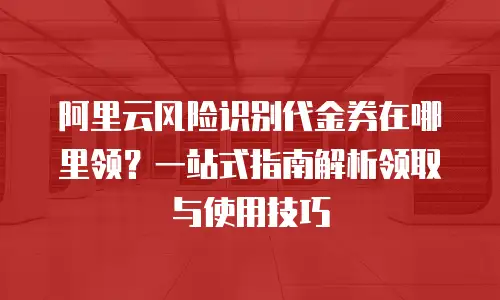 阿里云风险识别代金券在哪里领？一站式指南解析领取与使用技巧