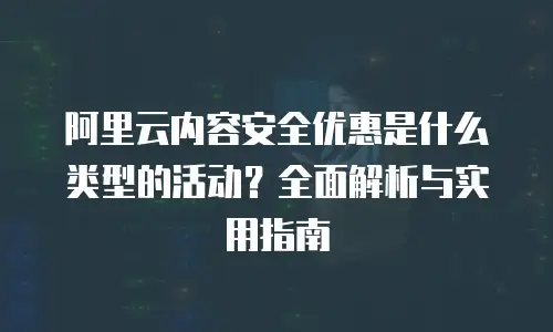 阿里云内容安全优惠是什么类型的活动？全面解析与实用指南