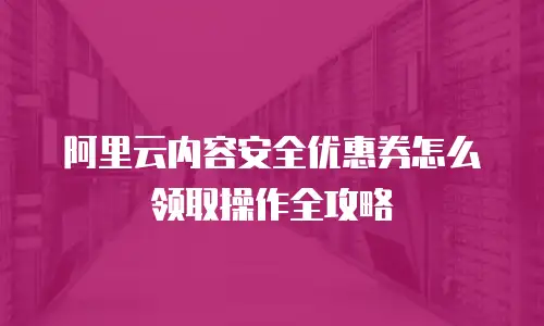 阿里云内容安全优惠券怎么领取操作全攻略