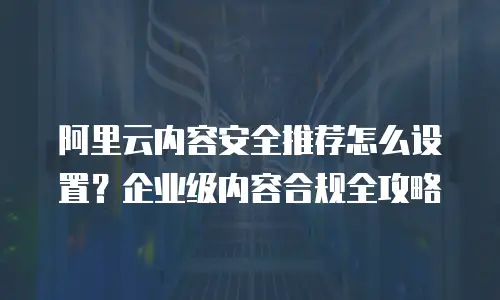 阿里云内容安全推荐怎么设置？企业级内容合规全攻略