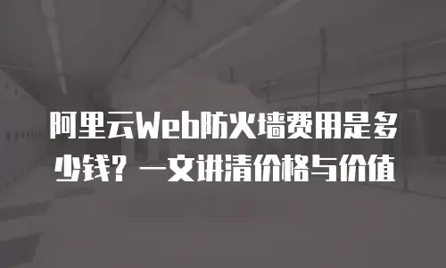 阿里云Web防火墙费用是多少钱？一文讲清价格与价值