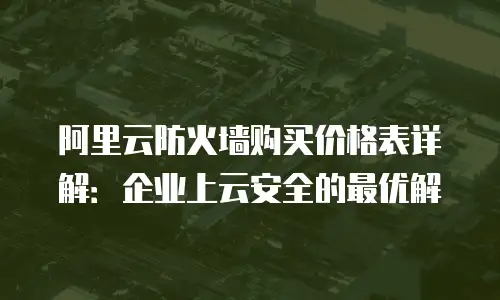 阿里云防火墙购买价格表详解：企业上云安全的最优解