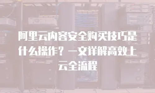 阿里云内容安全购买技巧是什么操作？一文详解高效上云全流程