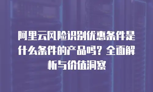 阿里云风险识别优惠条件是什么条件的产品吗？全面解析与价值洞察