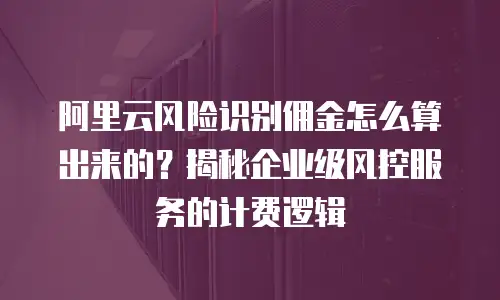 阿里云风险识别佣金怎么算出来的？揭秘企业级风控服务的计费逻辑