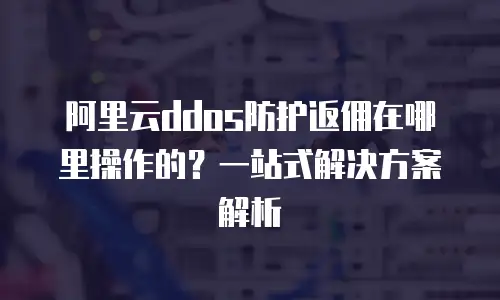 阿里云ddos防护返佣在哪里操作的？一站式解决方案解析