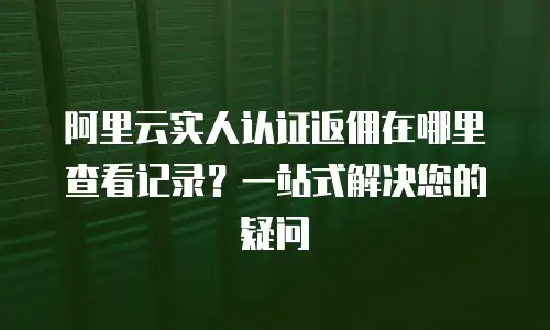 阿里云实人认证返佣在哪里查看记录？一站式解决您的疑问
