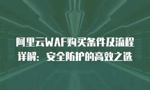 阿里云WAF购买条件及流程详解：安全防护的高效之选