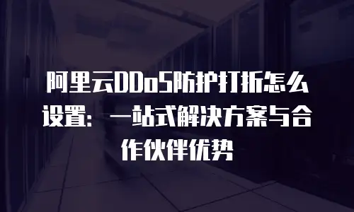 阿里云DDoS防护打折怎么设置：一站式解决方案与合作伙伴优势