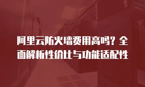 阿里云防火墙费用高吗？全面解析性价比与功能适配性