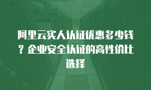 阿里云实人认证优惠多少钱？企业安全认证的高性价比选择