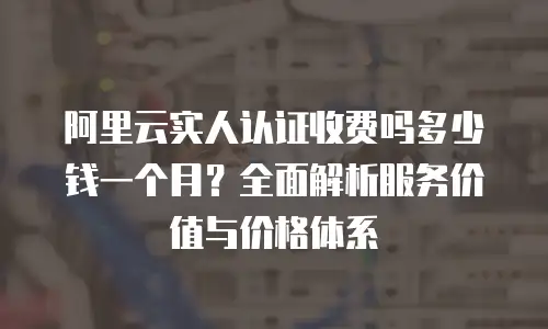 阿里云实人认证收费吗多少钱一个月？全面解析服务价值与价格体系