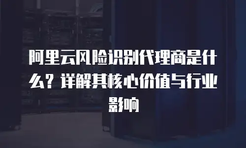 阿里云风险识别代理商是什么？详解其核心价值与行业影响