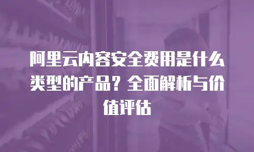 阿里云内容安全费用是什么类型的产品？全面解析与价值评估