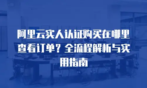 阿里云实人认证购买在哪里查看订单？全流程解析与实用指南