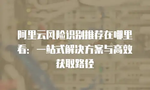 阿里云风险识别推荐在哪里看：一站式解决方案与高效获取路径