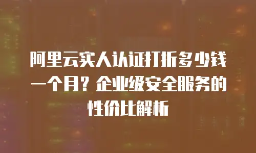 阿里云实人认证打折多少钱一个月？企业级安全服务的性价比解析