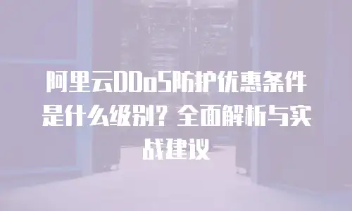 阿里云DDoS防护优惠条件是什么级别？全面解析与实战建议