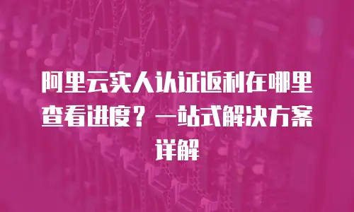 阿里云实人认证返利在哪里查看进度？一站式解决方案详解