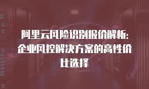 阿里云风险识别报价解析：企业风控解决方案的高性价比选择