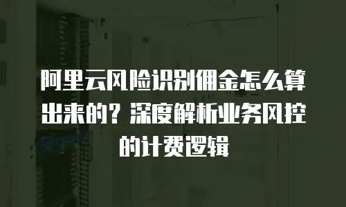 阿里云风险识别佣金怎么算出来的？深度解析业务风控的计费逻辑