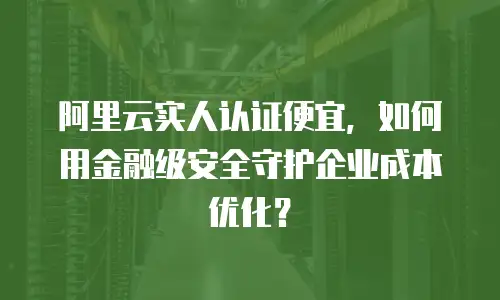 阿里云实人认证便宜，如何用金融级安全守护企业成本优化？