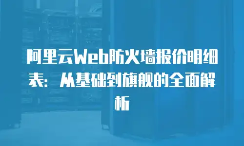 阿里云Web防火墙报价明细表：从基础到旗舰的全面解析