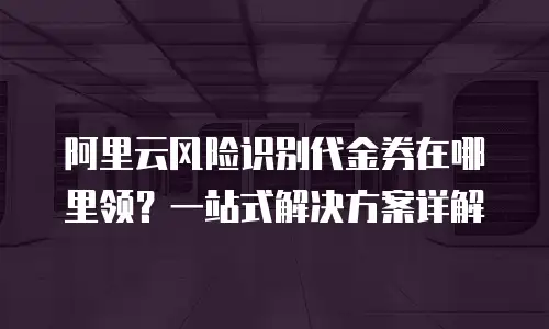 阿里云风险识别代金券在哪里领？一站式解决方案详解