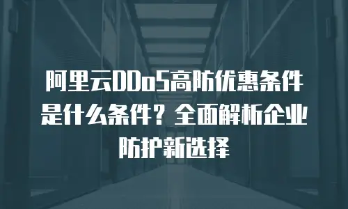 阿里云DDoS高防优惠条件是什么条件？全面解析企业防护新选择