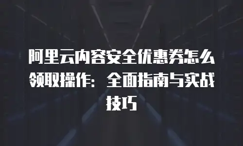 阿里云内容安全优惠券怎么领取操作：全面指南与实战技巧