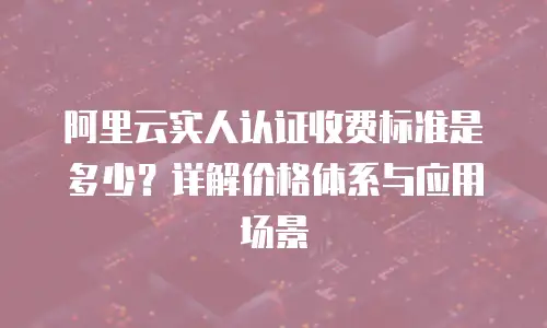 阿里云实人认证收费标准是多少？详解价格体系与应用场景