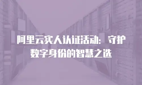 阿里云实人认证活动：守护数字身份的智慧之选