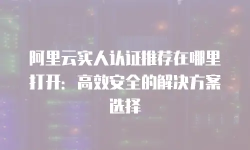 阿里云实人认证推荐在哪里打开：高效安全的解决方案选择