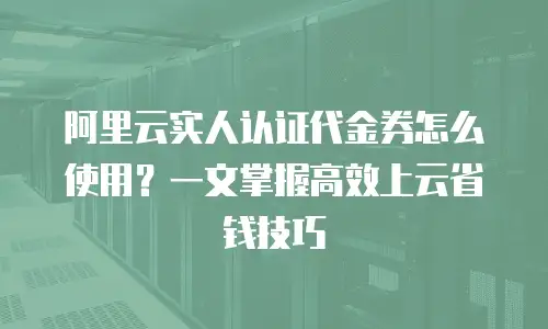 阿里云实人认证代金券怎么使用？一文掌握高效上云省钱技巧