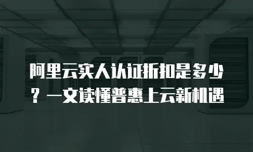 阿里云实人认证折扣是多少？一文读懂普惠上云新机遇