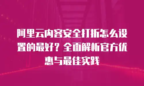 阿里云内容安全打折怎么设置的最好？全面解析官方优惠与最佳实践