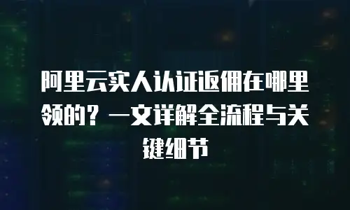 阿里云实人认证返佣在哪里领的？一文详解全流程与关键细节