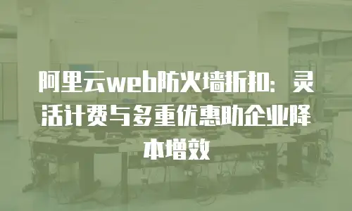 阿里云web防火墙折扣：灵活计费与多重优惠助企业降本增效