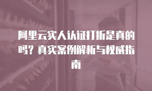 阿里云实人认证打折是真的吗？真实案例解析与权威指南