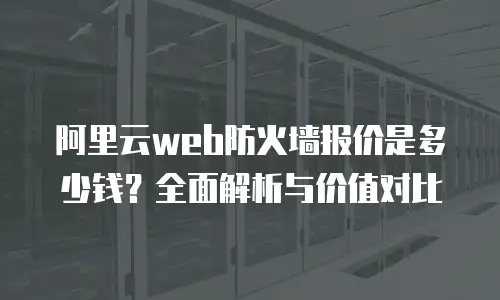 阿里云web防火墙报价是多少钱？全面解析与价值对比