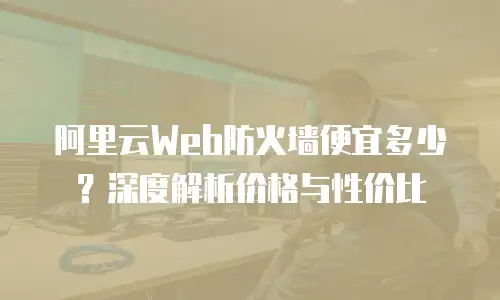 阿里云Web防火墙便宜多少？深度解析价格与性价比