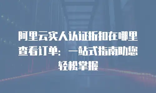 阿里云实人认证折扣在哪里查看订单：一站式指南助您轻松掌握