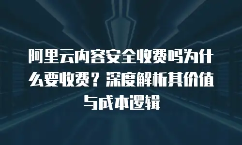 阿里云内容安全收费吗为什么要收费？深度解析其价值与成本逻辑