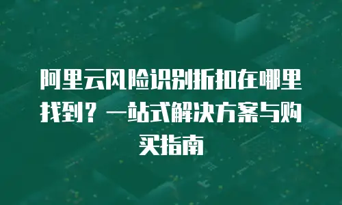 阿里云风险识别折扣在哪里找到？一站式解决方案与购买指南