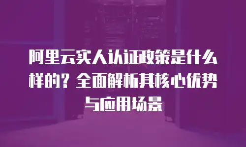 阿里云实人认证政策是什么样的？全面解析其核心优势与应用场景